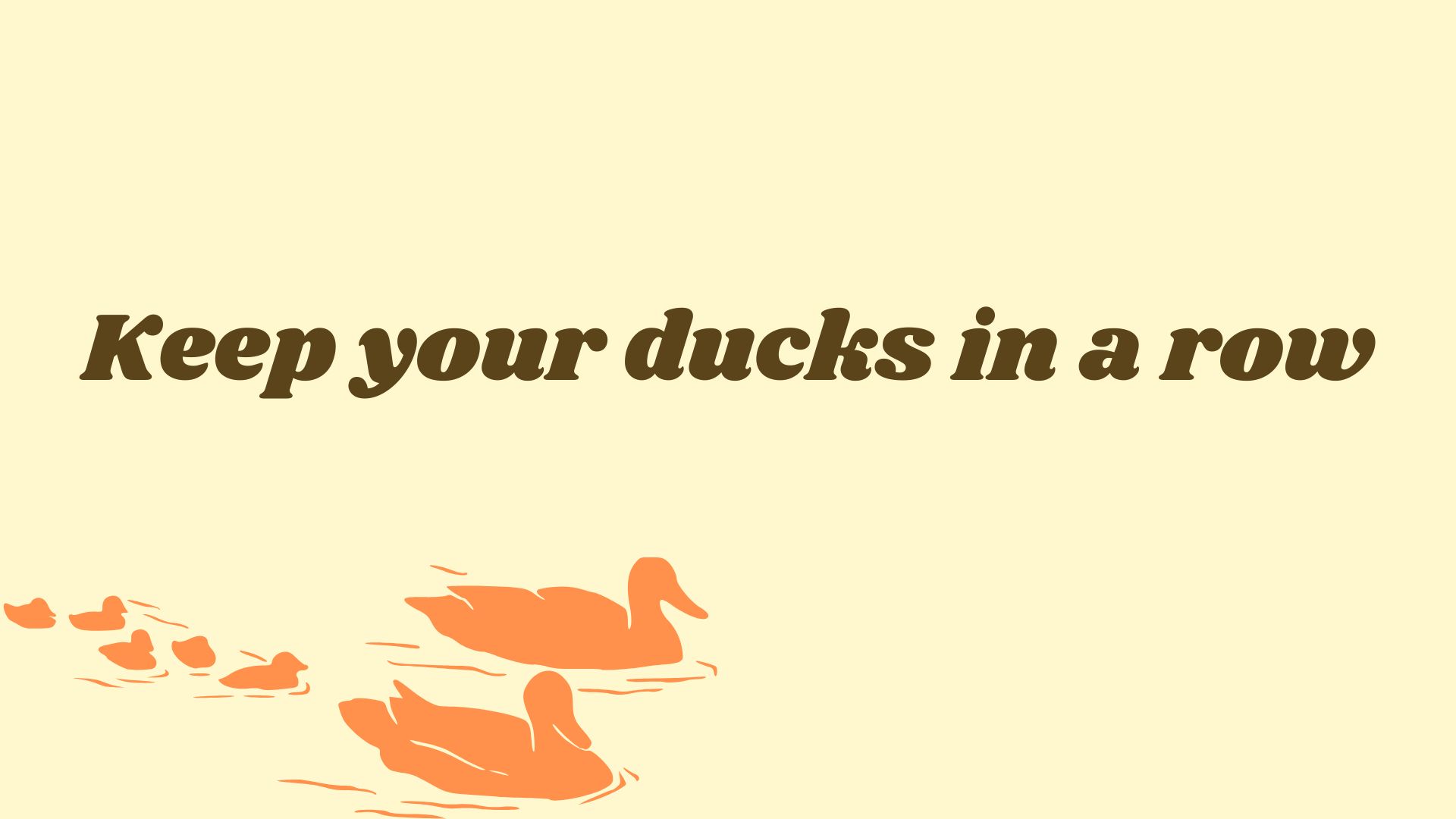 Keep your ducks in a row.