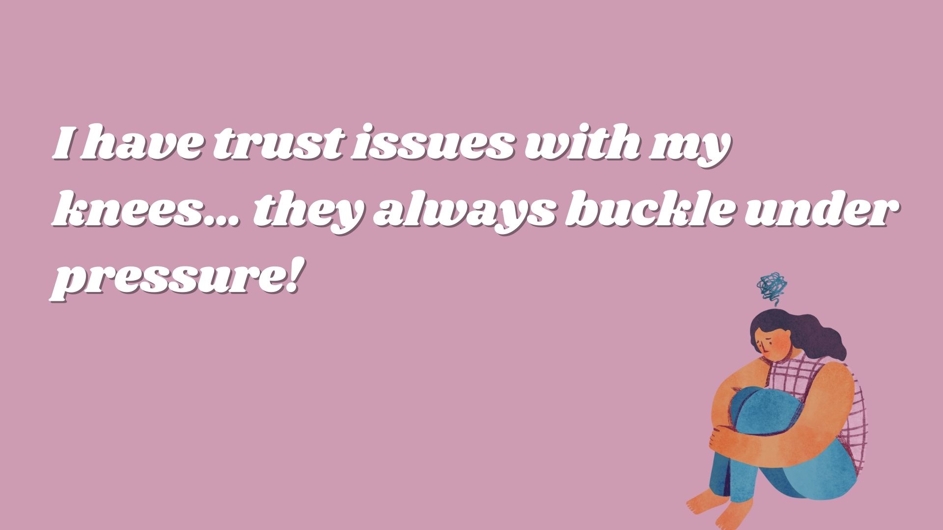 I have trust issues with my knees… they always buckle under pressure!