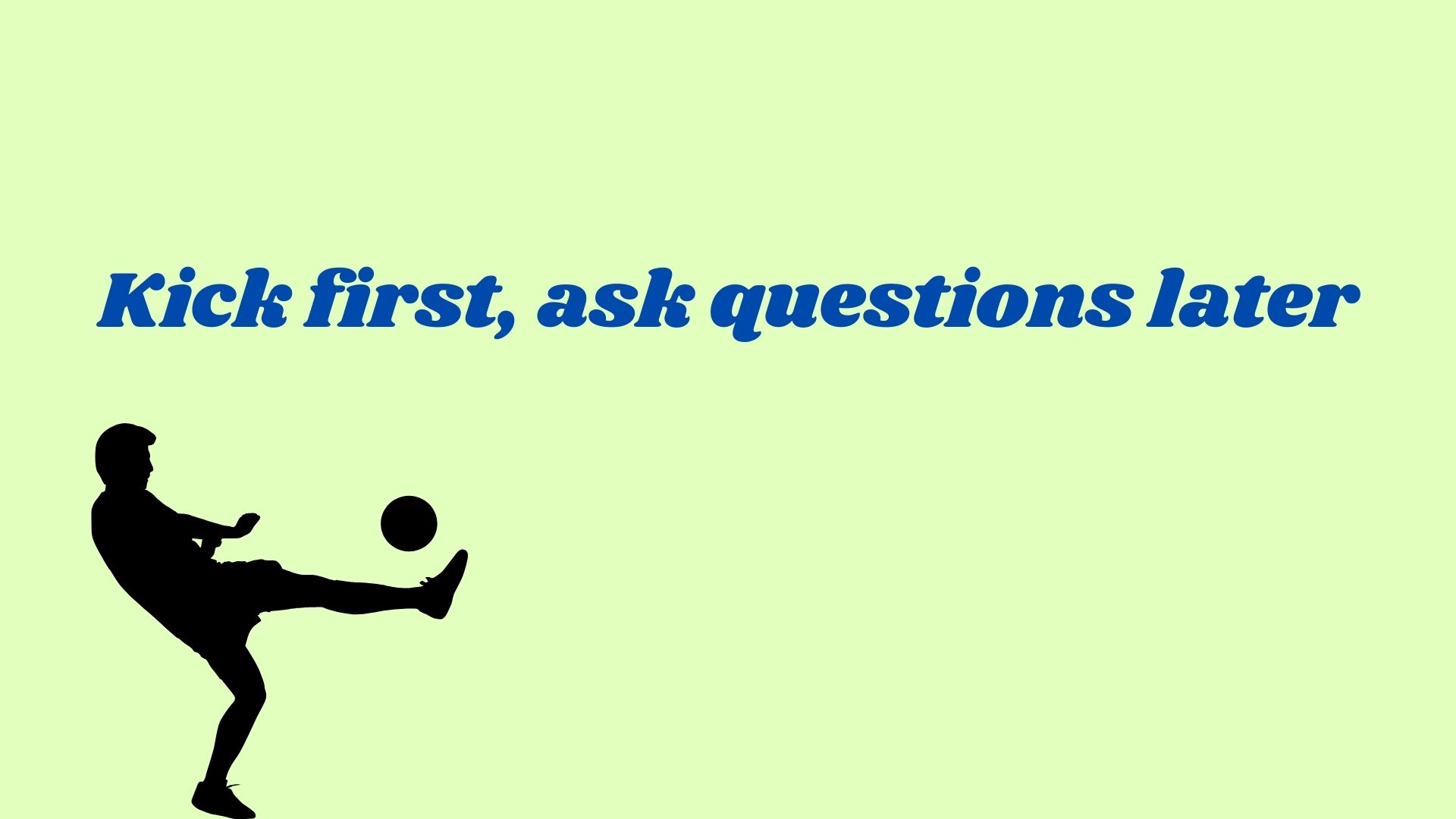 Kick first, ask questions later.